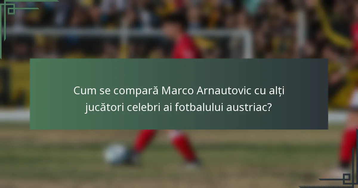 Cum se compară Marco Arnautovic cu alți jucători celebri ai fotbalului austriac?